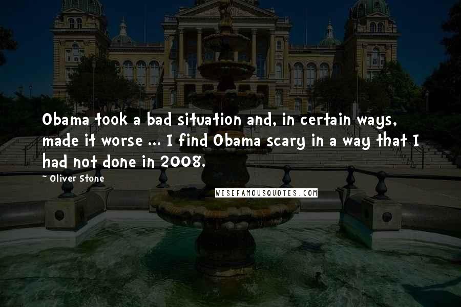 Oliver Stone Quotes: Obama took a bad situation and, in certain ways, made it worse ... I find Obama scary in a way that I had not done in 2008.