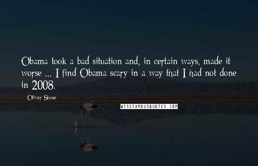 Oliver Stone Quotes: Obama took a bad situation and, in certain ways, made it worse ... I find Obama scary in a way that I had not done in 2008.