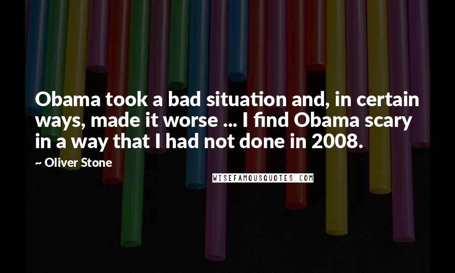 Oliver Stone Quotes: Obama took a bad situation and, in certain ways, made it worse ... I find Obama scary in a way that I had not done in 2008.