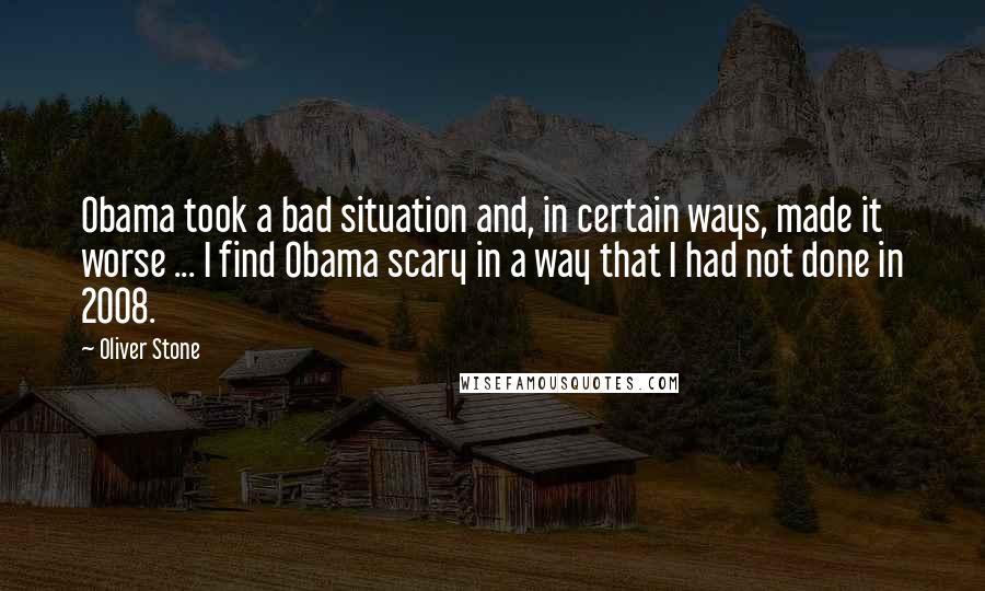 Oliver Stone Quotes: Obama took a bad situation and, in certain ways, made it worse ... I find Obama scary in a way that I had not done in 2008.
