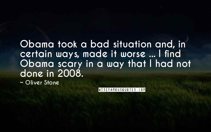 Oliver Stone Quotes: Obama took a bad situation and, in certain ways, made it worse ... I find Obama scary in a way that I had not done in 2008.