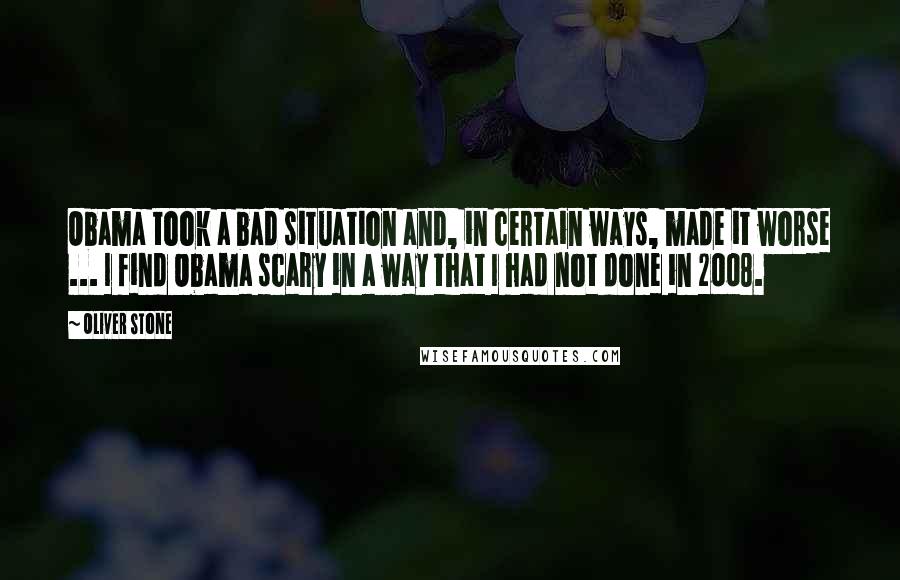 Oliver Stone Quotes: Obama took a bad situation and, in certain ways, made it worse ... I find Obama scary in a way that I had not done in 2008.