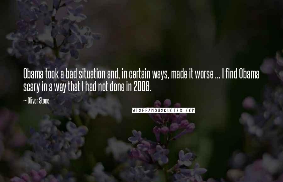 Oliver Stone Quotes: Obama took a bad situation and, in certain ways, made it worse ... I find Obama scary in a way that I had not done in 2008.