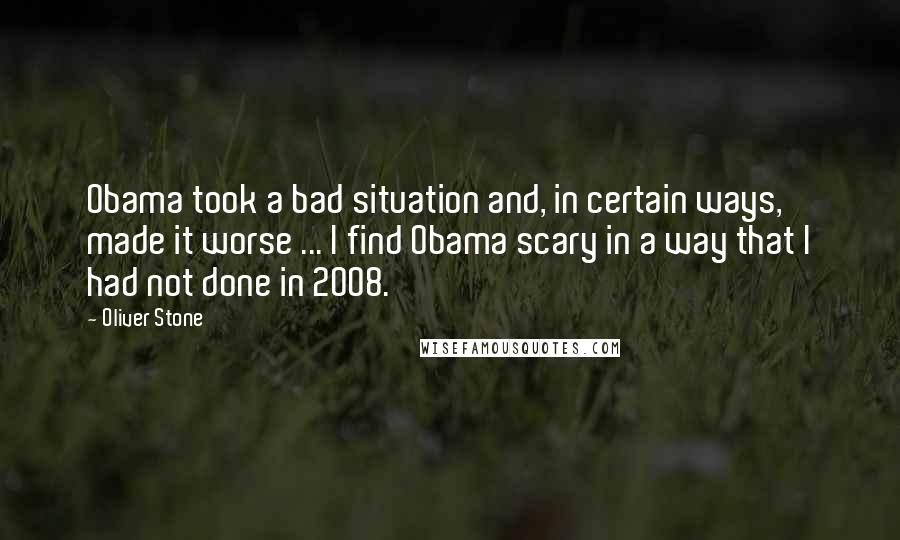 Oliver Stone Quotes: Obama took a bad situation and, in certain ways, made it worse ... I find Obama scary in a way that I had not done in 2008.