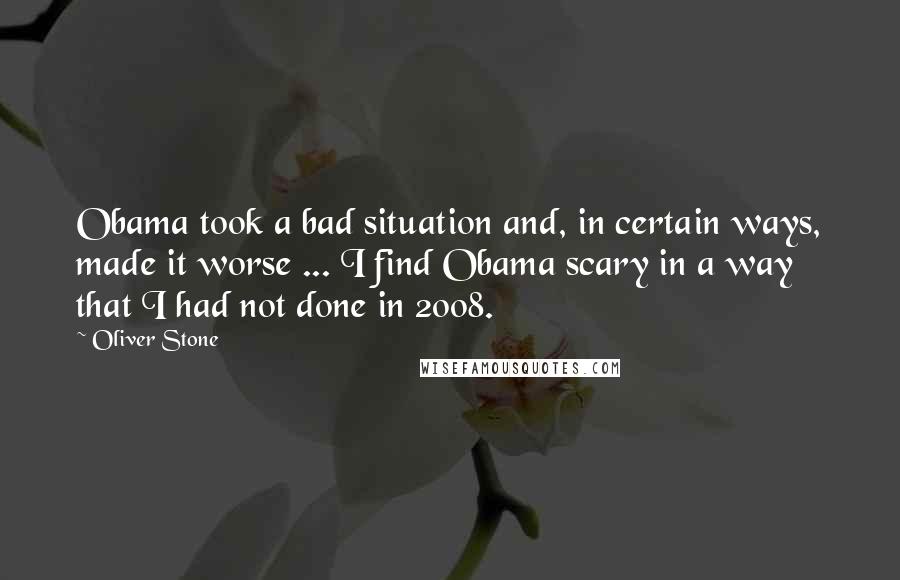 Oliver Stone Quotes: Obama took a bad situation and, in certain ways, made it worse ... I find Obama scary in a way that I had not done in 2008.