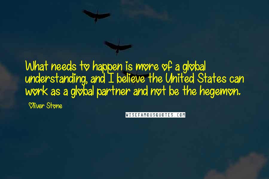 Oliver Stone Quotes: What needs to happen is more of a global understanding, and I believe the United States can work as a global partner and not be the hegemon.