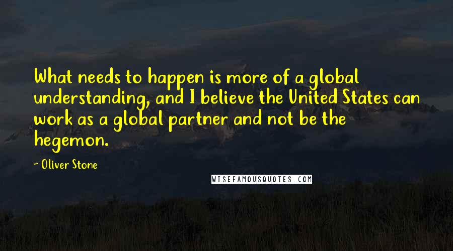 Oliver Stone Quotes: What needs to happen is more of a global understanding, and I believe the United States can work as a global partner and not be the hegemon.