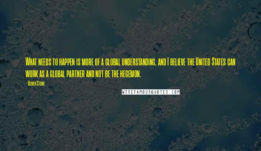 Oliver Stone Quotes: What needs to happen is more of a global understanding, and I believe the United States can work as a global partner and not be the hegemon.