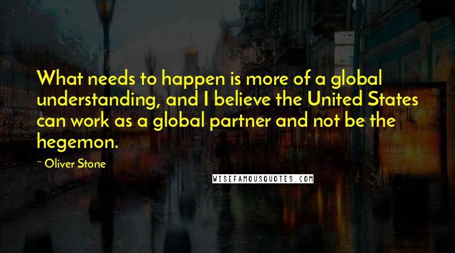 Oliver Stone Quotes: What needs to happen is more of a global understanding, and I believe the United States can work as a global partner and not be the hegemon.