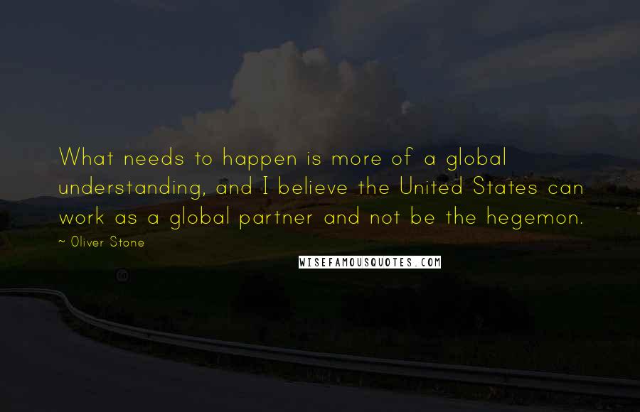 Oliver Stone Quotes: What needs to happen is more of a global understanding, and I believe the United States can work as a global partner and not be the hegemon.