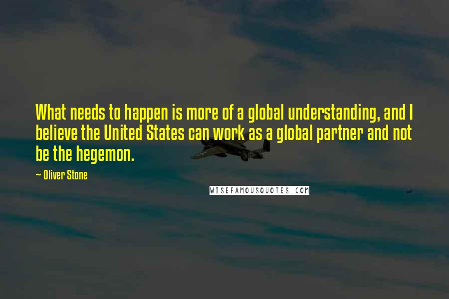 Oliver Stone Quotes: What needs to happen is more of a global understanding, and I believe the United States can work as a global partner and not be the hegemon.