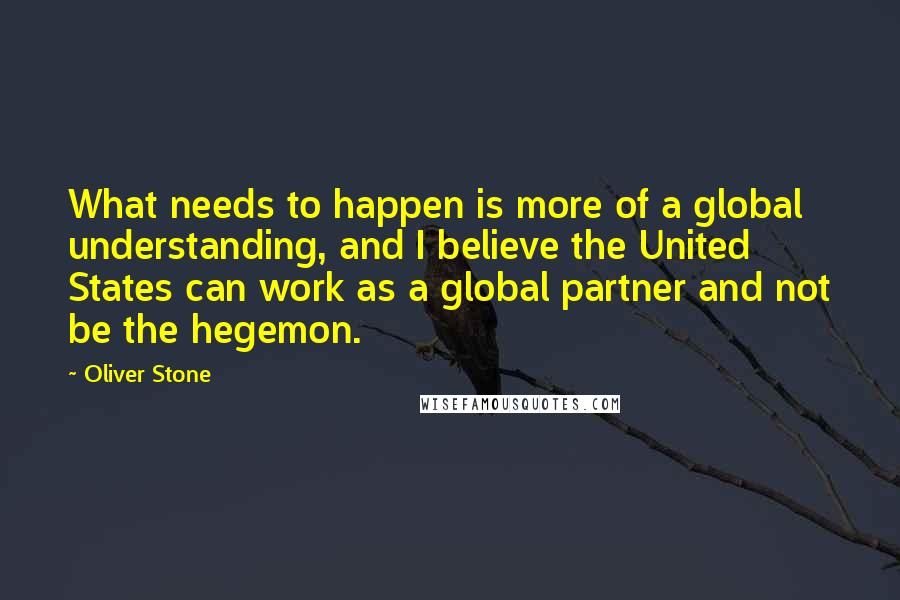 Oliver Stone Quotes: What needs to happen is more of a global understanding, and I believe the United States can work as a global partner and not be the hegemon.