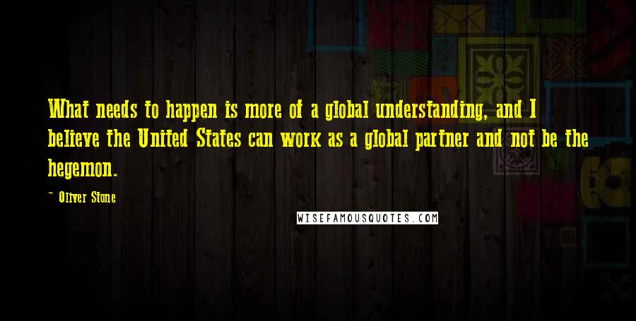 Oliver Stone Quotes: What needs to happen is more of a global understanding, and I believe the United States can work as a global partner and not be the hegemon.