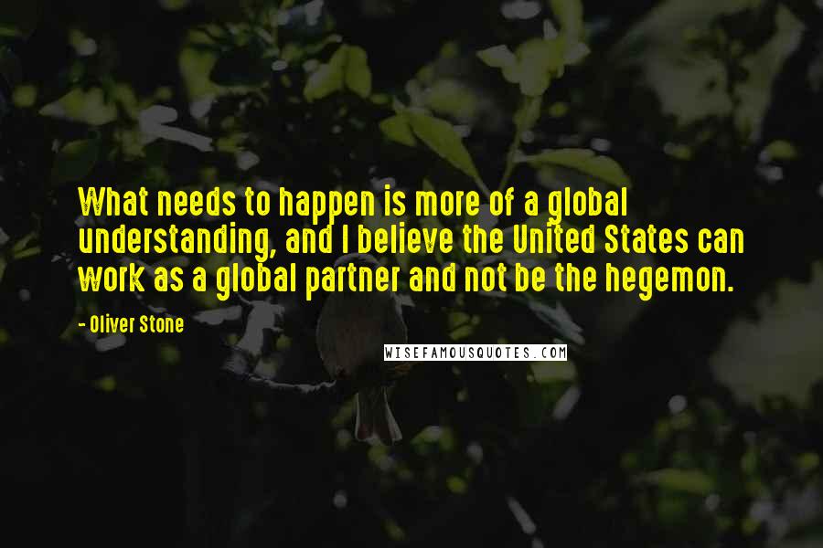 Oliver Stone Quotes: What needs to happen is more of a global understanding, and I believe the United States can work as a global partner and not be the hegemon.