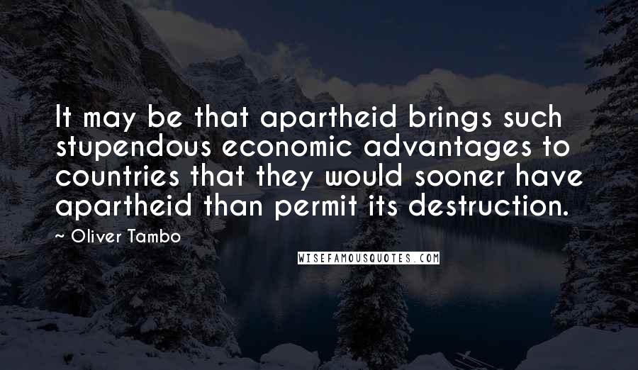 Oliver Tambo Quotes: It may be that apartheid brings such stupendous economic advantages to countries that they would sooner have apartheid than permit its destruction.