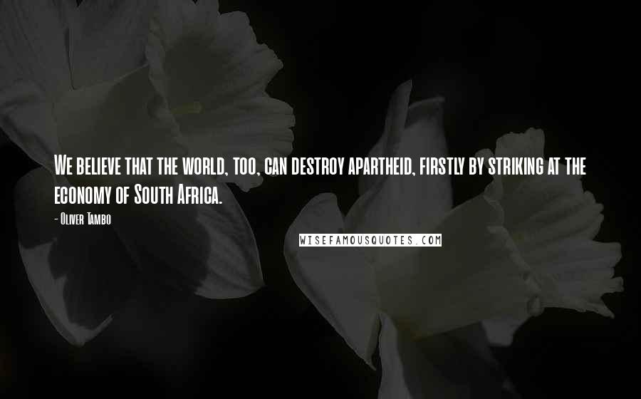 Oliver Tambo Quotes: We believe that the world, too, can destroy apartheid, firstly by striking at the economy of South Africa.