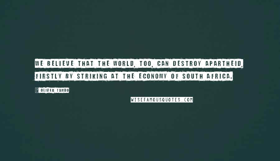 Oliver Tambo Quotes: We believe that the world, too, can destroy apartheid, firstly by striking at the economy of South Africa.