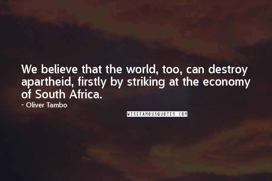 Oliver Tambo Quotes: We believe that the world, too, can destroy apartheid, firstly by striking at the economy of South Africa.