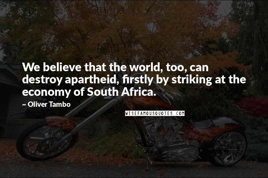 Oliver Tambo Quotes: We believe that the world, too, can destroy apartheid, firstly by striking at the economy of South Africa.