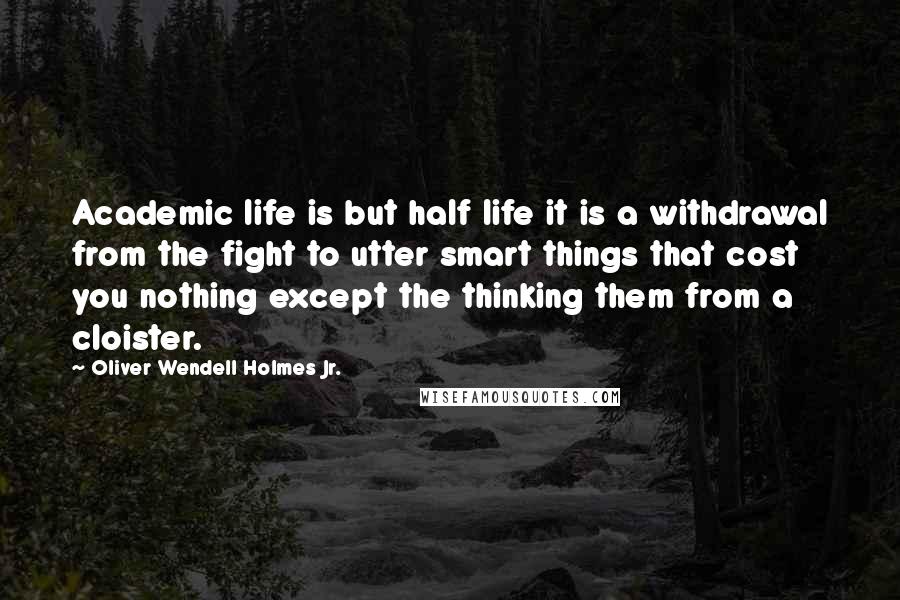 Oliver Wendell Holmes Jr. Quotes: Academic life is but half life it is a withdrawal from the fight to utter smart things that cost you nothing except the thinking them from a cloister.