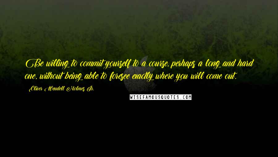 Oliver Wendell Holmes Jr. Quotes: Be willing to commit yourself to a course, perhaps a long and hard one, without being able to foresee exactly where you will come out.