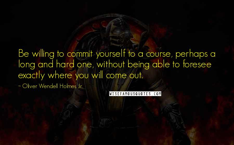 Oliver Wendell Holmes Jr. Quotes: Be willing to commit yourself to a course, perhaps a long and hard one, without being able to foresee exactly where you will come out.
