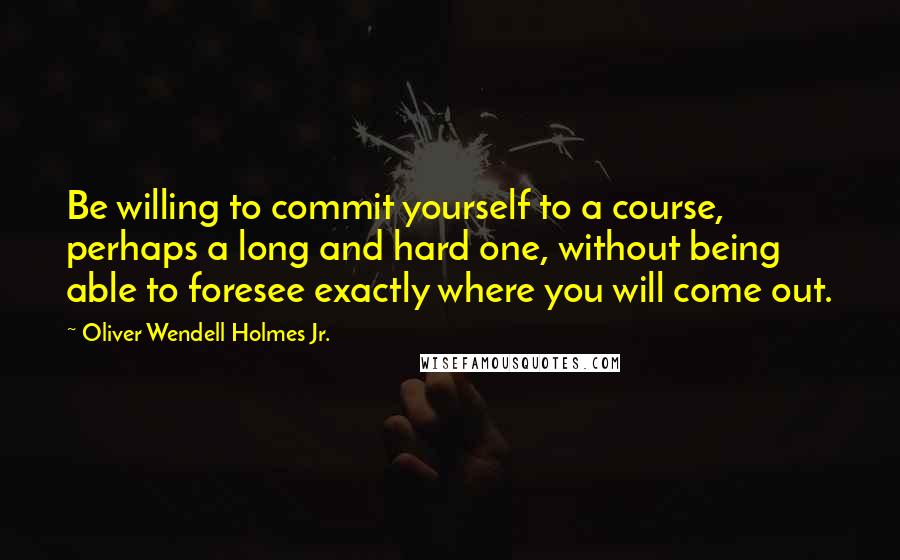 Oliver Wendell Holmes Jr. Quotes: Be willing to commit yourself to a course, perhaps a long and hard one, without being able to foresee exactly where you will come out.