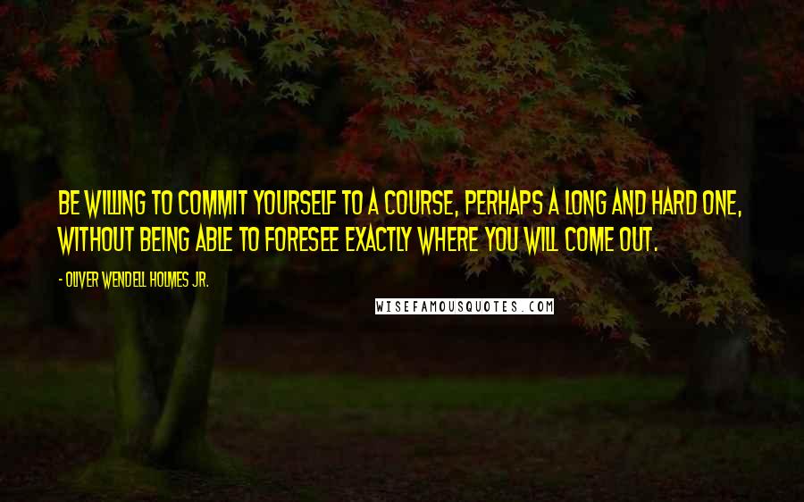 Oliver Wendell Holmes Jr. Quotes: Be willing to commit yourself to a course, perhaps a long and hard one, without being able to foresee exactly where you will come out.
