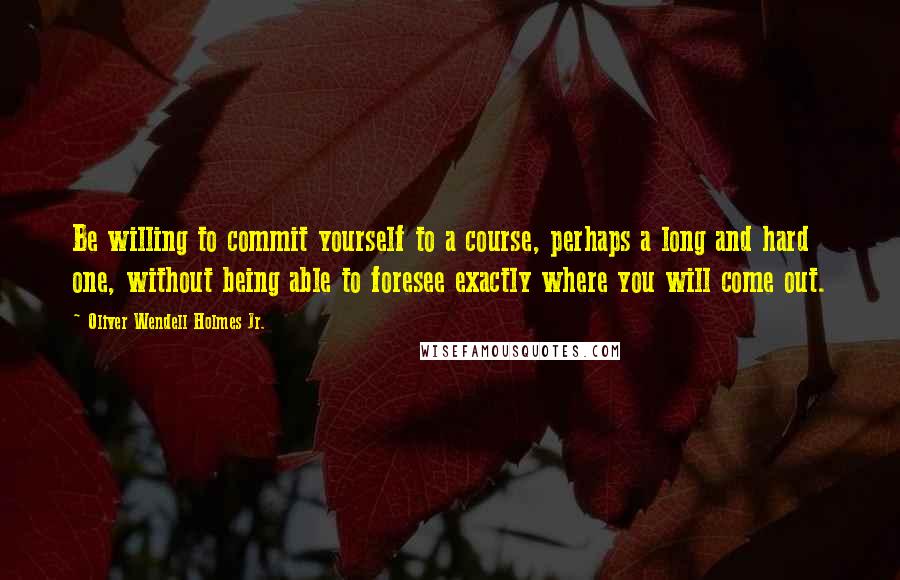 Oliver Wendell Holmes Jr. Quotes: Be willing to commit yourself to a course, perhaps a long and hard one, without being able to foresee exactly where you will come out.