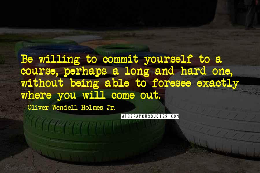 Oliver Wendell Holmes Jr. Quotes: Be willing to commit yourself to a course, perhaps a long and hard one, without being able to foresee exactly where you will come out.