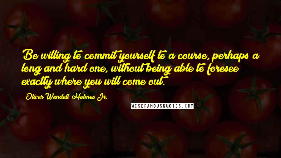 Oliver Wendell Holmes Jr. Quotes: Be willing to commit yourself to a course, perhaps a long and hard one, without being able to foresee exactly where you will come out.