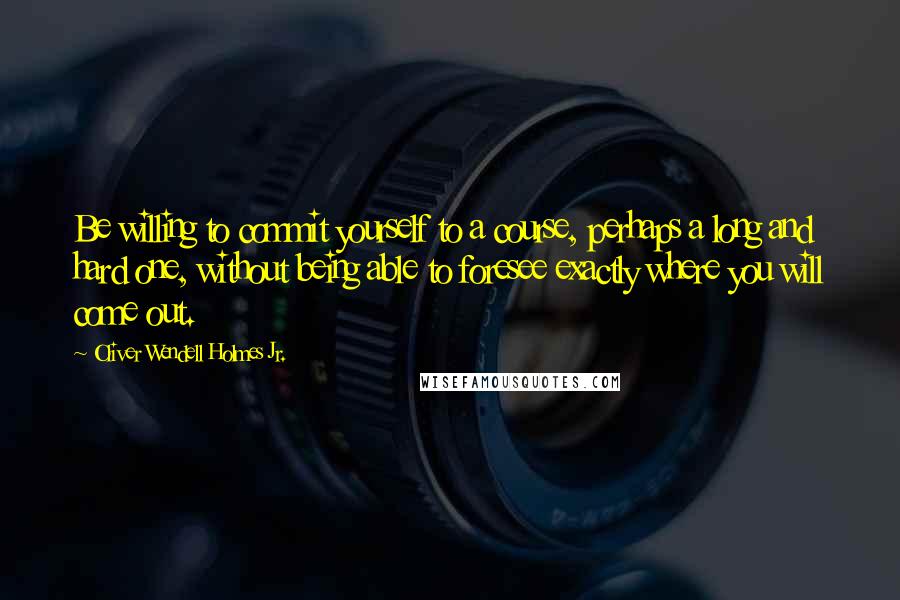 Oliver Wendell Holmes Jr. Quotes: Be willing to commit yourself to a course, perhaps a long and hard one, without being able to foresee exactly where you will come out.