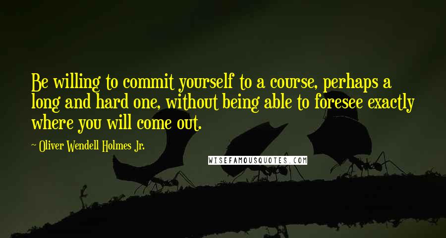 Oliver Wendell Holmes Jr. Quotes: Be willing to commit yourself to a course, perhaps a long and hard one, without being able to foresee exactly where you will come out.