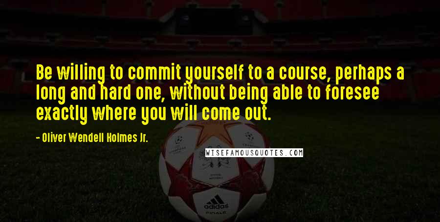 Oliver Wendell Holmes Jr. Quotes: Be willing to commit yourself to a course, perhaps a long and hard one, without being able to foresee exactly where you will come out.