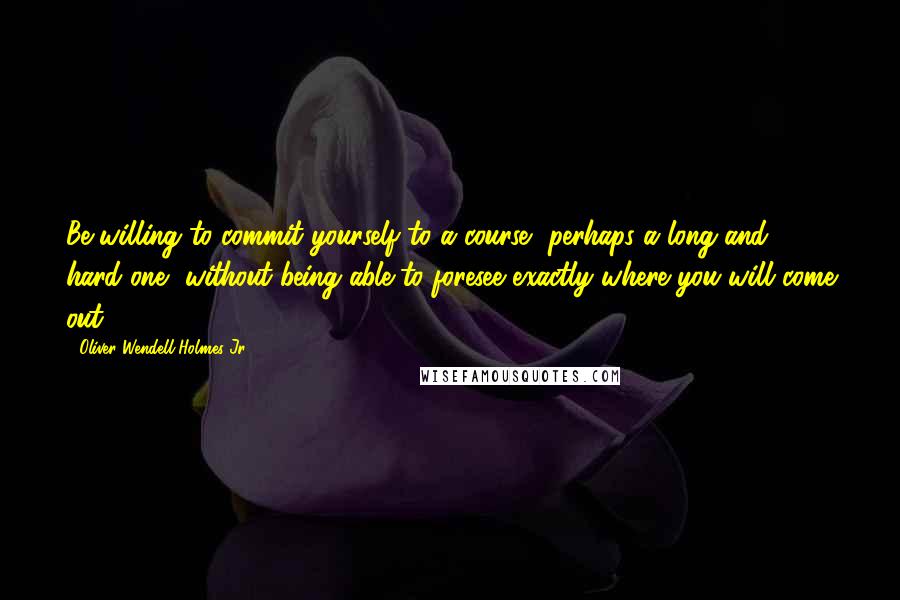 Oliver Wendell Holmes Jr. Quotes: Be willing to commit yourself to a course, perhaps a long and hard one, without being able to foresee exactly where you will come out.