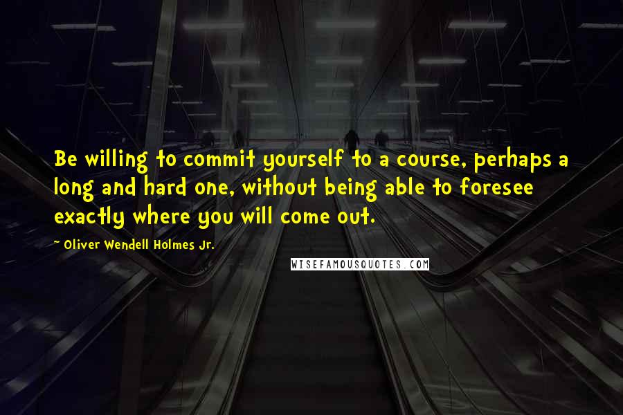 Oliver Wendell Holmes Jr. Quotes: Be willing to commit yourself to a course, perhaps a long and hard one, without being able to foresee exactly where you will come out.