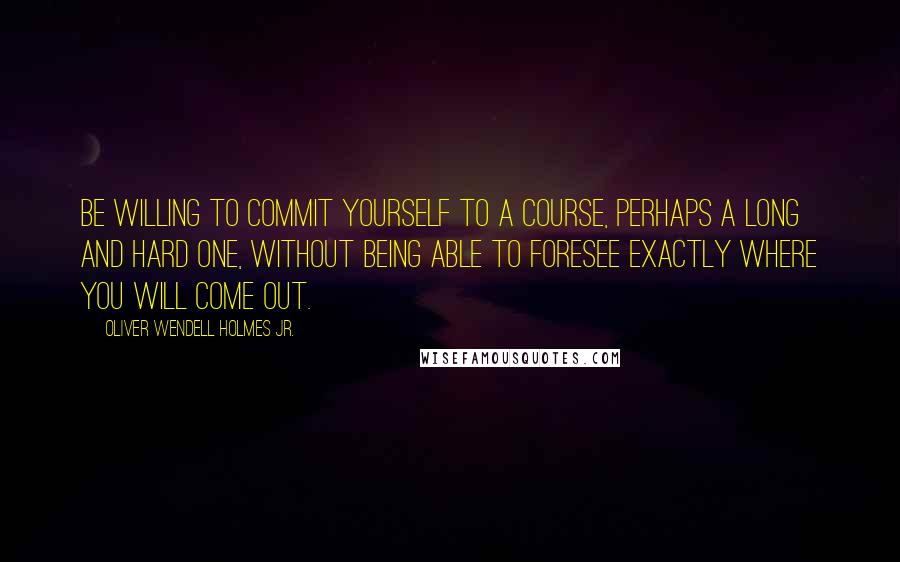 Oliver Wendell Holmes Jr. Quotes: Be willing to commit yourself to a course, perhaps a long and hard one, without being able to foresee exactly where you will come out.