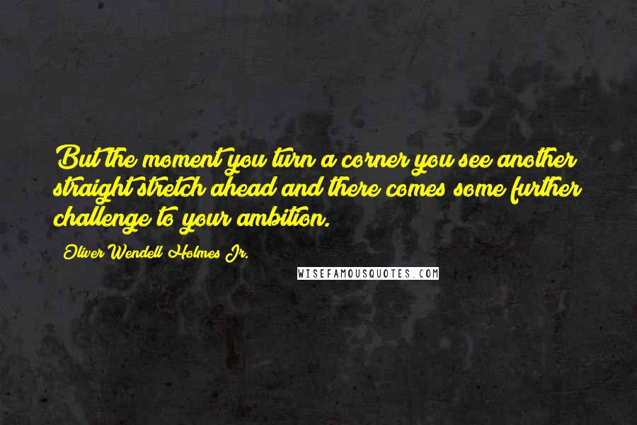 Oliver Wendell Holmes Jr. Quotes: But the moment you turn a corner you see another straight stretch ahead and there comes some further challenge to your ambition.