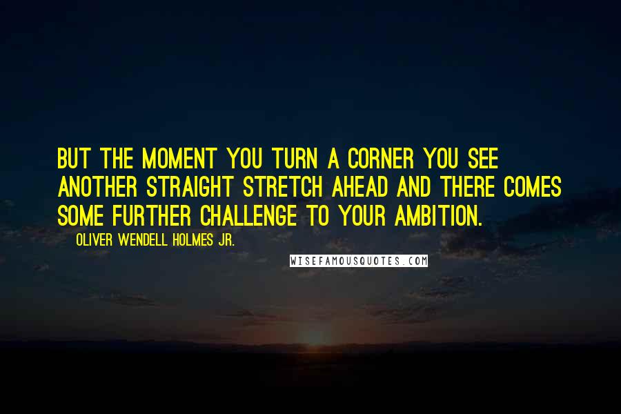 Oliver Wendell Holmes Jr. Quotes: But the moment you turn a corner you see another straight stretch ahead and there comes some further challenge to your ambition.