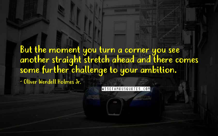 Oliver Wendell Holmes Jr. Quotes: But the moment you turn a corner you see another straight stretch ahead and there comes some further challenge to your ambition.