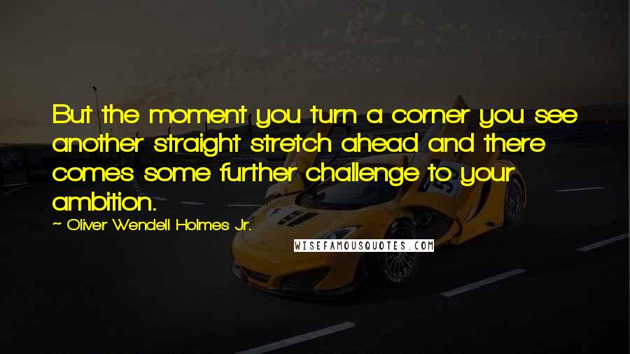 Oliver Wendell Holmes Jr. Quotes: But the moment you turn a corner you see another straight stretch ahead and there comes some further challenge to your ambition.