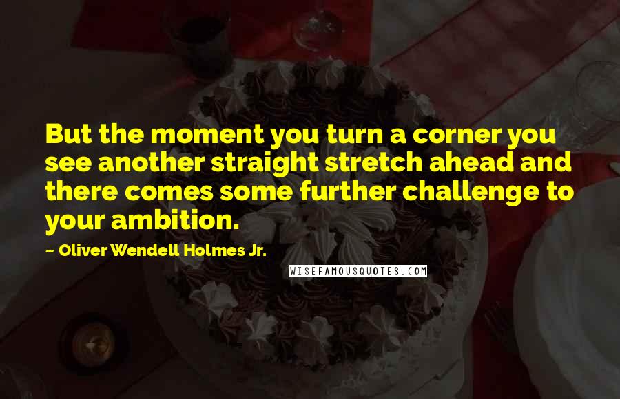 Oliver Wendell Holmes Jr. Quotes: But the moment you turn a corner you see another straight stretch ahead and there comes some further challenge to your ambition.