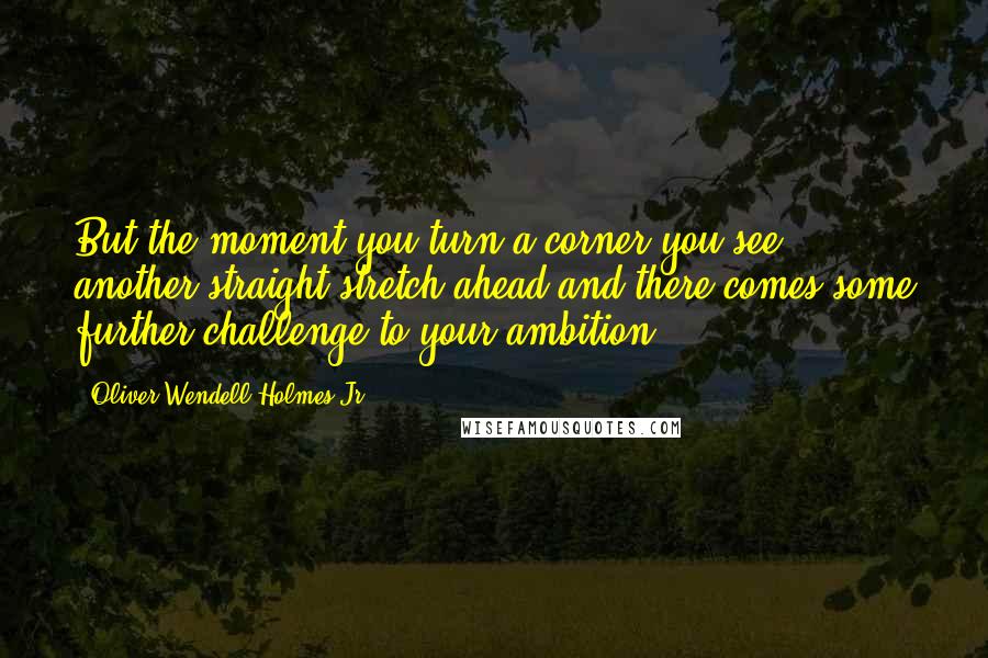 Oliver Wendell Holmes Jr. Quotes: But the moment you turn a corner you see another straight stretch ahead and there comes some further challenge to your ambition.