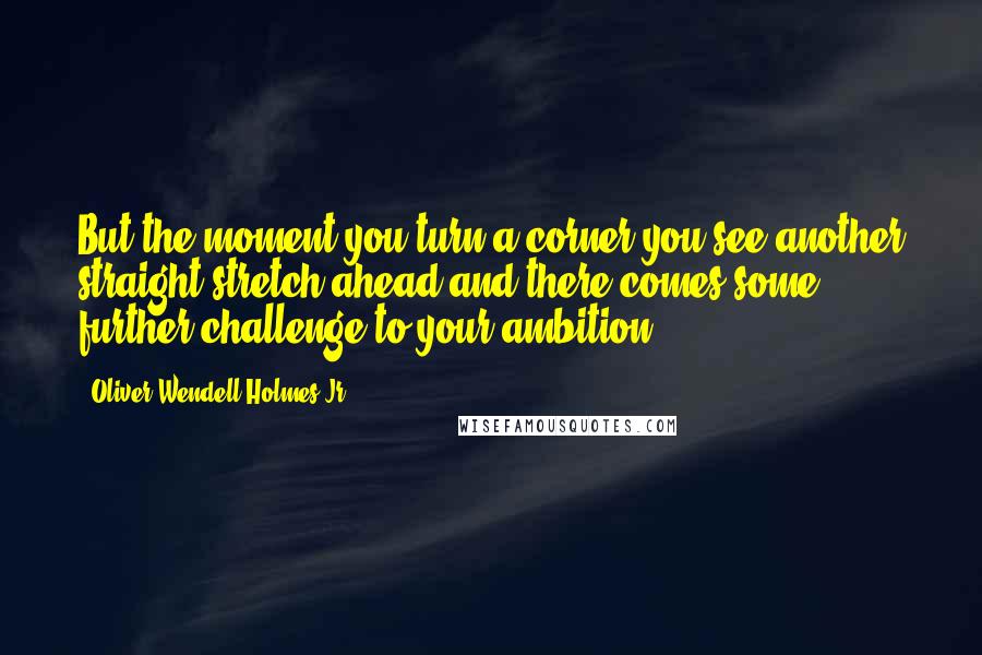 Oliver Wendell Holmes Jr. Quotes: But the moment you turn a corner you see another straight stretch ahead and there comes some further challenge to your ambition.