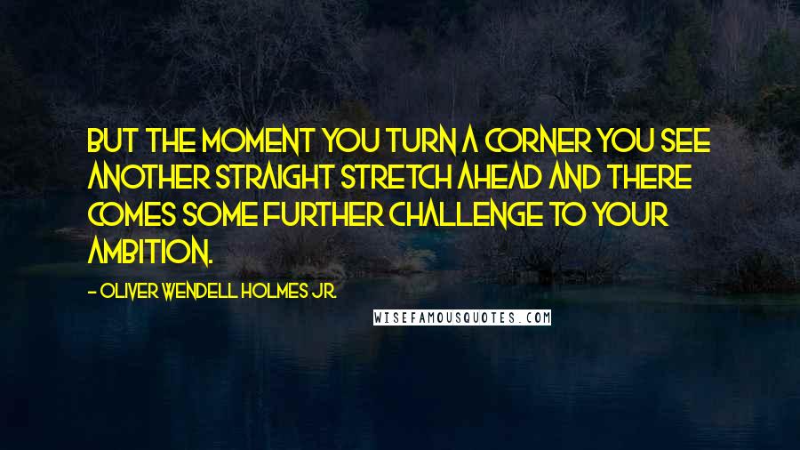 Oliver Wendell Holmes Jr. Quotes: But the moment you turn a corner you see another straight stretch ahead and there comes some further challenge to your ambition.