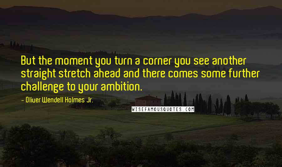 Oliver Wendell Holmes Jr. Quotes: But the moment you turn a corner you see another straight stretch ahead and there comes some further challenge to your ambition.