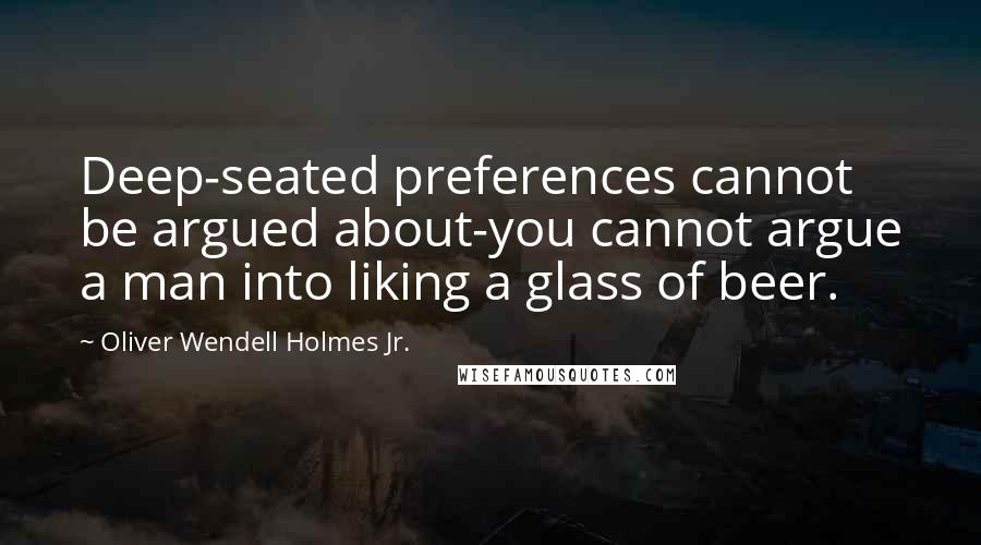 Oliver Wendell Holmes Jr. Quotes: Deep-seated preferences cannot be argued about-you cannot argue a man into liking a glass of beer.