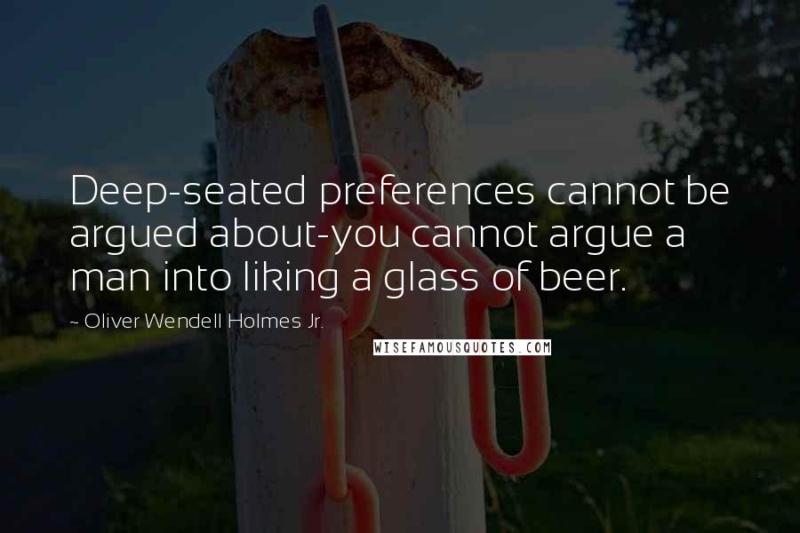 Oliver Wendell Holmes Jr. Quotes: Deep-seated preferences cannot be argued about-you cannot argue a man into liking a glass of beer.