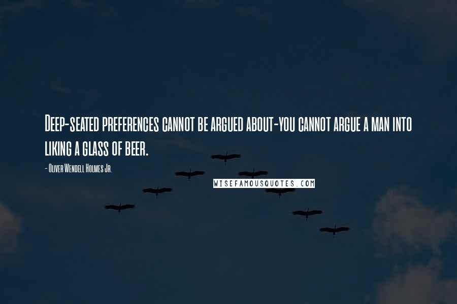 Oliver Wendell Holmes Jr. Quotes: Deep-seated preferences cannot be argued about-you cannot argue a man into liking a glass of beer.