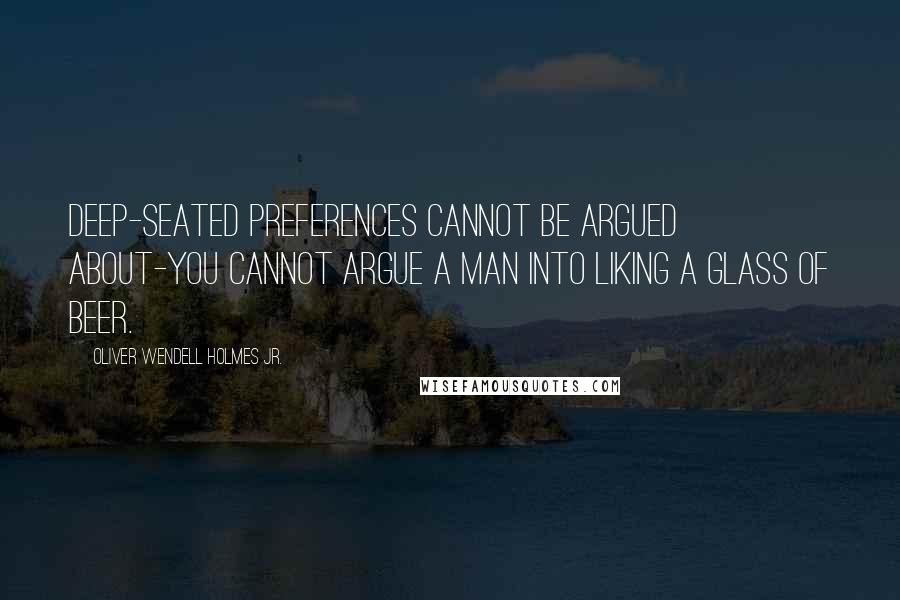 Oliver Wendell Holmes Jr. Quotes: Deep-seated preferences cannot be argued about-you cannot argue a man into liking a glass of beer.